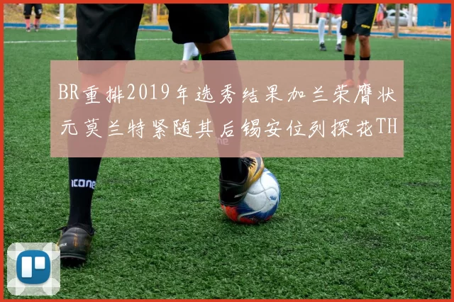 BR重排2019年选秀结果加兰荣膺状元莫兰特紧随其后锡安位列探花THT第30位