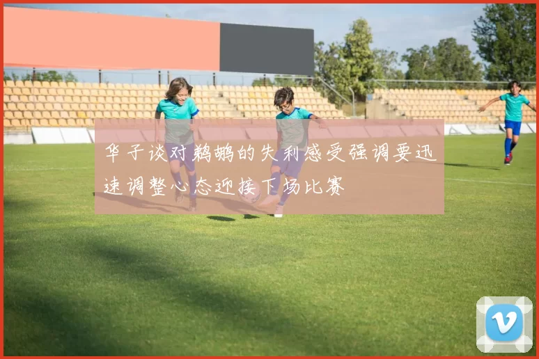 华子谈对鹈鹕的失利感受强调要迅速调整心态迎接下场比赛