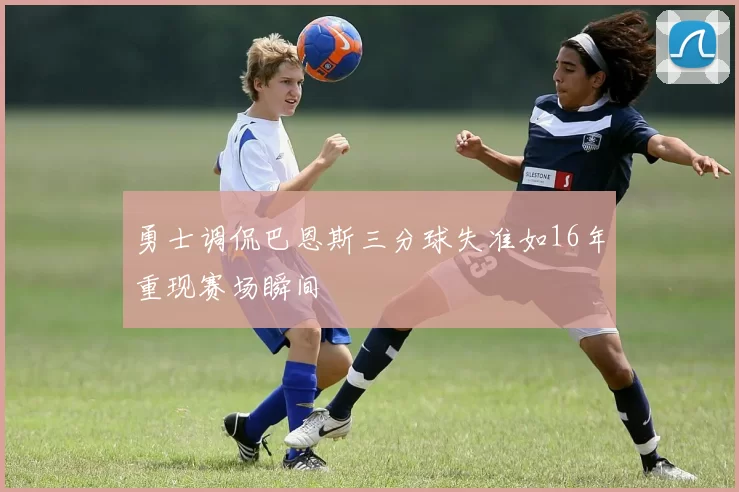 勇士调侃巴恩斯三分球失准如16年重现赛场瞬间