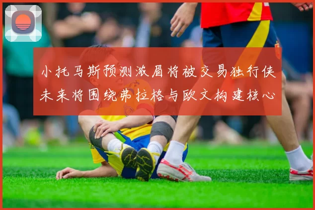 小托马斯预测浓眉将被交易独行侠未来将围绕弗拉格与欧文构建核心阵容