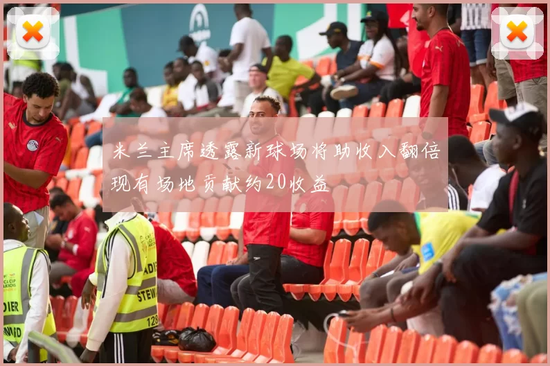 米兰主席透露新球场将助收入翻倍现有场地贡献约20收益
