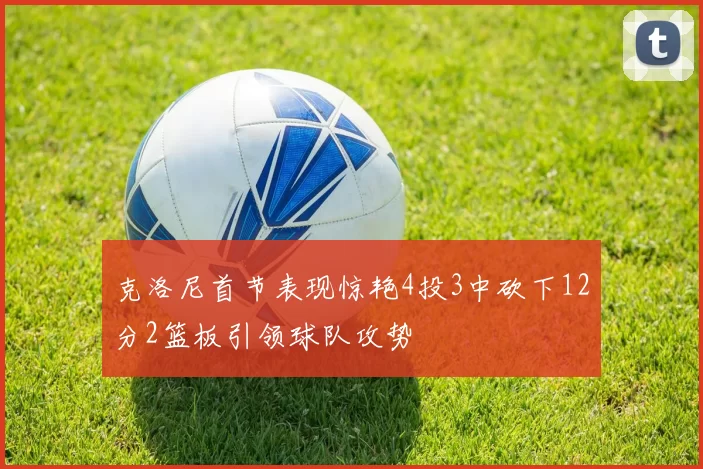 克洛尼首节表现惊艳4投3中砍下12分2篮板引领球队攻势