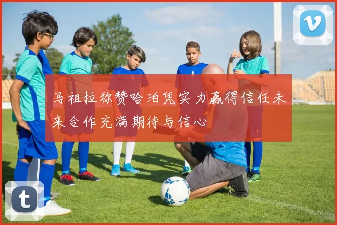 马祖拉称赞哈珀凭实力赢得信任未来合作充满期待与信心