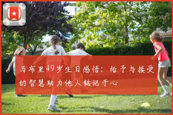 马布里49岁生日感悟：给予与接受的智慧助力他人铭记于心