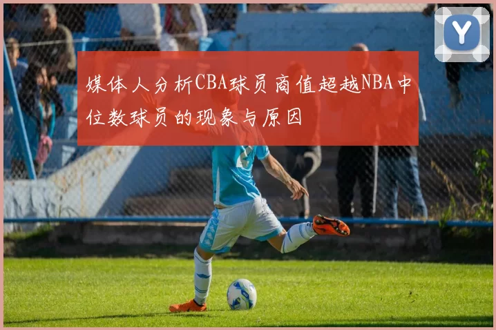 媒体人分析CBA球员商值超越NBA中位数球员的现象与原因