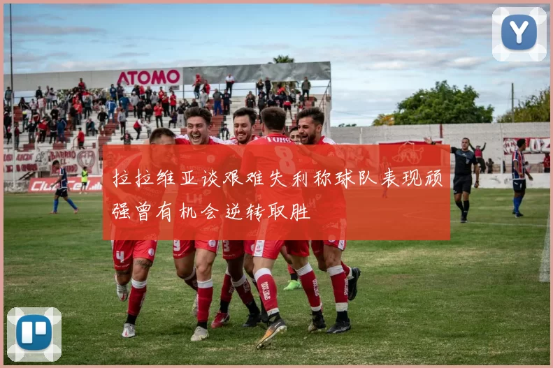 拉拉维亚谈艰难失利称球队表现顽强曾有机会逆转取胜