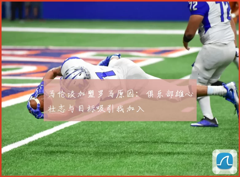 马伦谈加盟罗马原因：俱乐部雄心壮志与目标吸引我加入